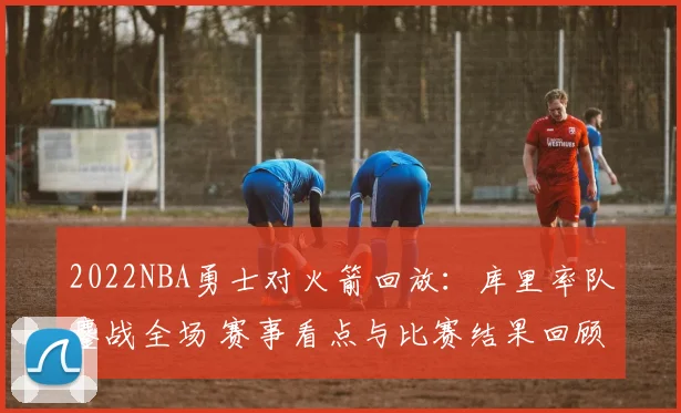 2022NBA勇士对火箭回放:库里率队鏖战全场 赛事看点与比赛结果回顾