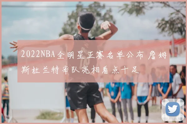 2022NBA全明星正赛名单公布 詹姆斯杜兰特率队亮相看点十足